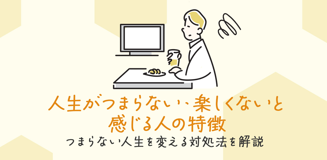 人生がつまらない・楽しくないと感じる人の特徴｜つまらない人生を変える対処法を解説